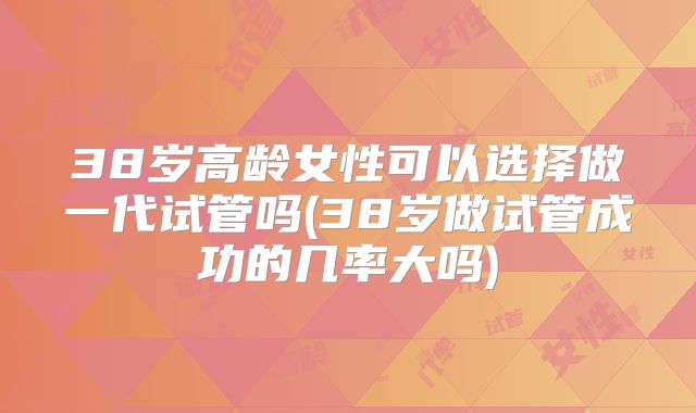 38岁高龄女性可以选择做一代试管吗(38岁做试管成功的几率大吗)
