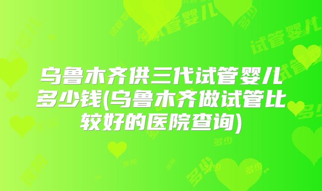 乌鲁木齐供三代试管婴儿多少钱(乌鲁木齐做试管比较好的医院查询)