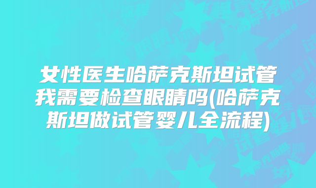 女性医生哈萨克斯坦试管我需要检查眼睛吗(哈萨克斯坦做试管婴儿全流程)
