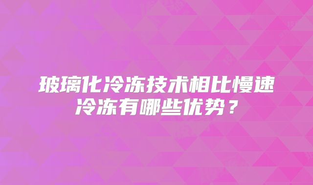 玻璃化冷冻技术相比慢速冷冻有哪些优势？