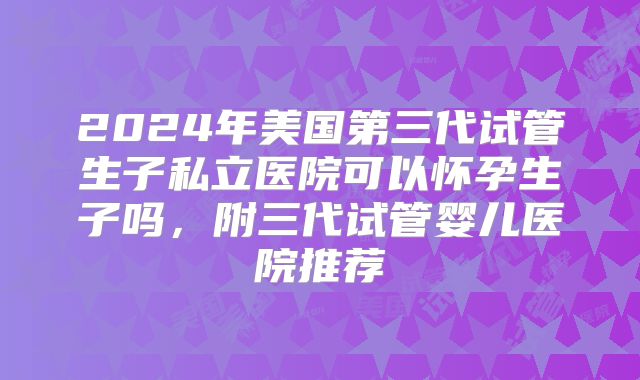 2024年美国第三代试管生子私立医院可以怀孕生子吗,附三代试管婴儿医院推荐