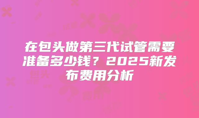 在包头做第三代试管需要准备多少钱？2025新发布费用分析