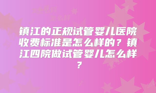 镇江的正规试管婴儿医院收费标准是怎么样的？镇江四院做试管婴儿怎么样？