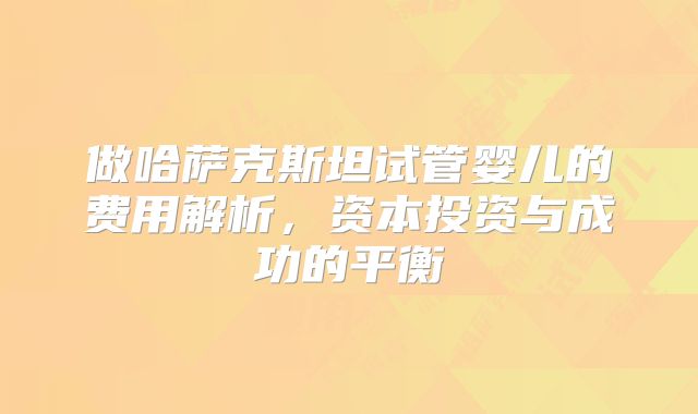 做哈萨克斯坦试管婴儿的费用解析,资本投资与成功的平衡