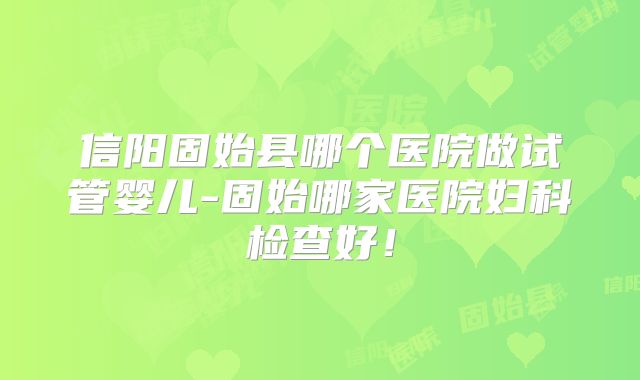 信阳固始县哪个医院做试管婴儿-固始哪家医院妇科检查好！
