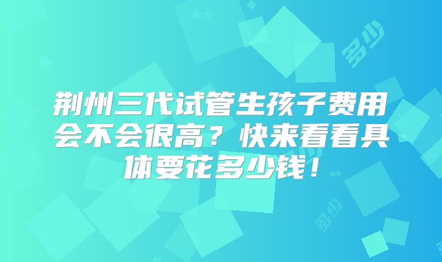 荆州三代试管生孩子费用会不会很高？快来看看具体要花多少钱！