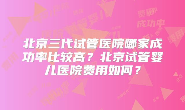 北京三代试管医院哪家成功率比较高？北京试管婴儿医院费用如何？