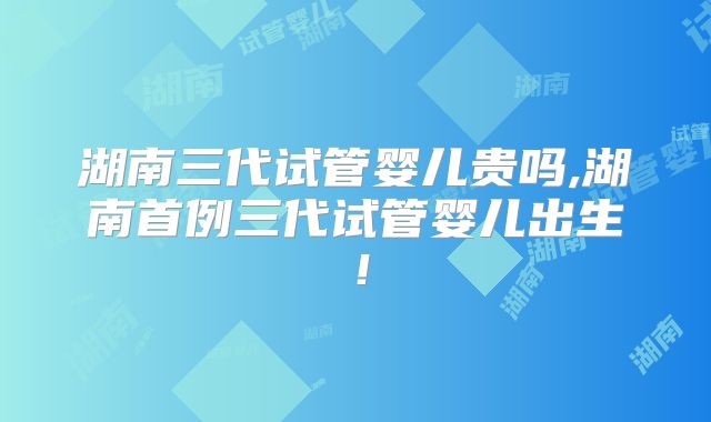 湖南三代试管婴儿贵吗,湖南首例三代试管婴儿出生!