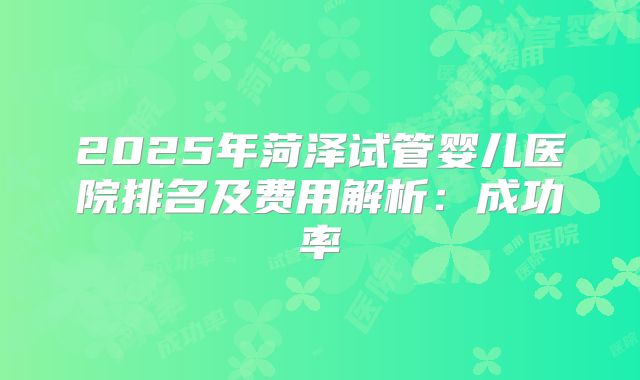 2025年菏泽试管婴儿医院排名及费用解析：成功率