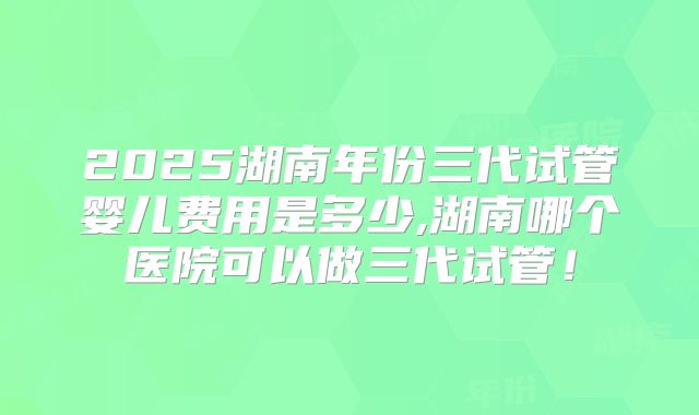 2025湖南年份三代试管婴儿费用是多少,湖南哪个医院可以做三代试管！