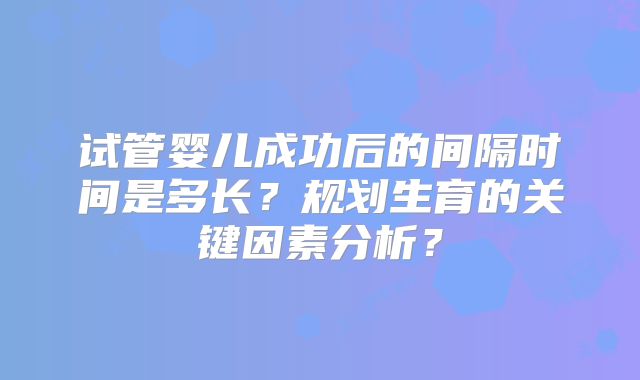 试管婴儿成功后的间隔时间是多长？规划生育的关键因素分析？