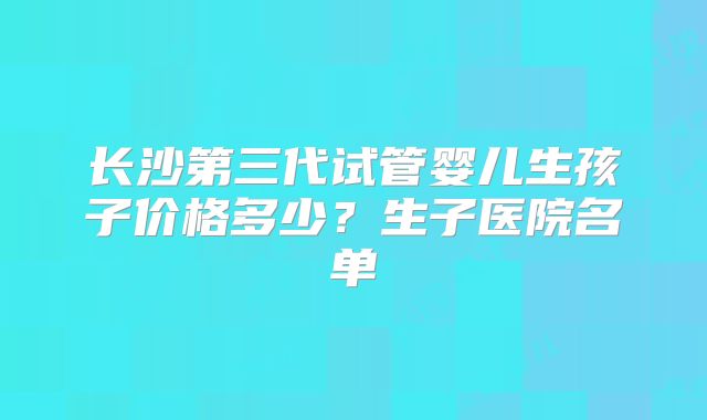 长沙第三代试管婴儿生孩子价格多少？生子医院名单