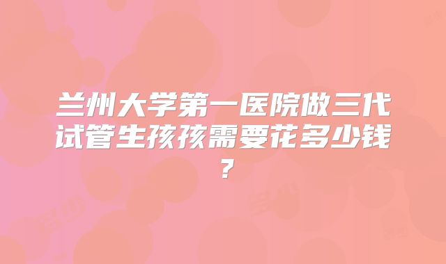 兰州大学第一医院做三代试管生孩孩需要花多少钱？