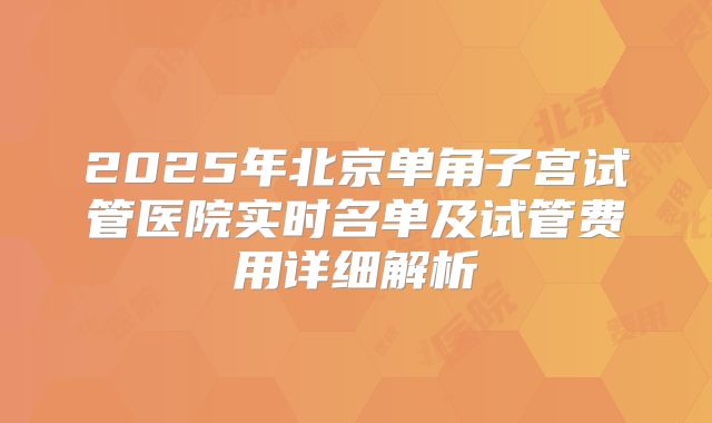 2025年北京单角子宫试管医院实时名单及试管费用详细解析