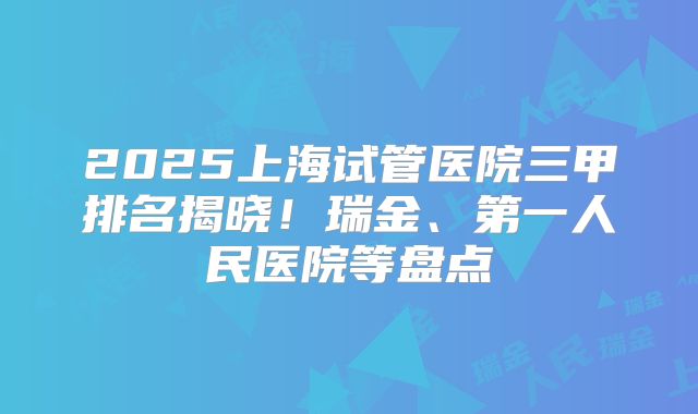 2025上海试管医院三甲排名揭晓!瑞金、第一人民医院等盘点