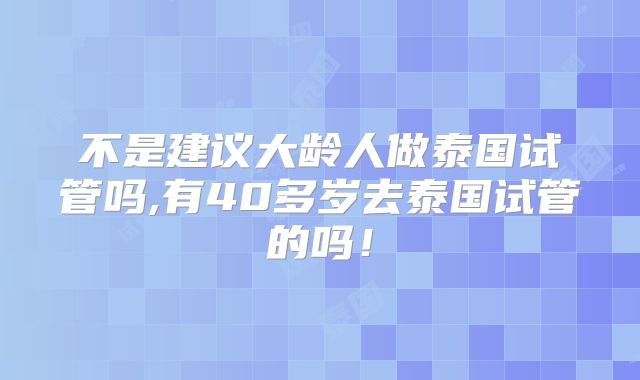 不是建议大龄人做泰国试管吗,有40多岁去泰国试管的吗！