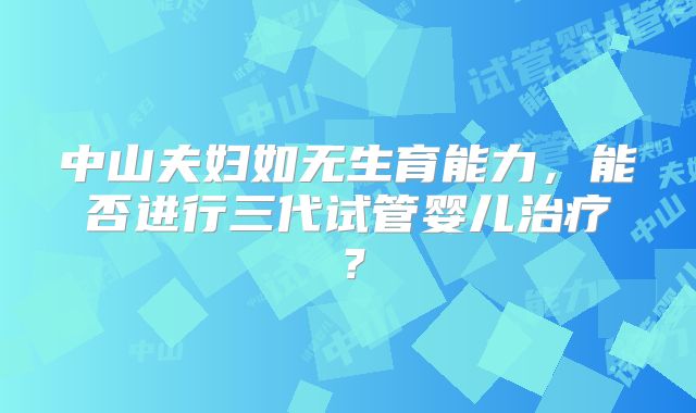 中山夫妇如无生育能力,能否进行三代试管婴儿治疗?