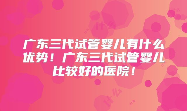 广东三代试管婴儿有什么优势！广东三代试管婴儿比较好的医院！