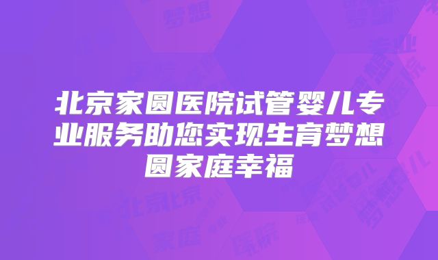 北京家圆医院试管婴儿专业服务助您实现生育梦想圆家庭幸福