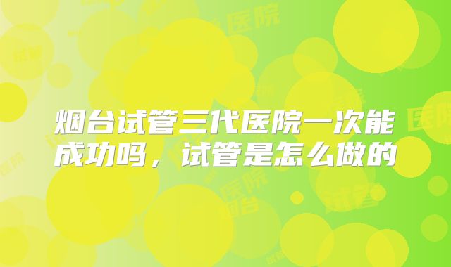 烟台试管三代医院一次能成功吗，试管是怎么做的