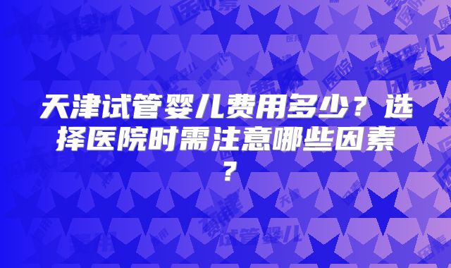 天津试管婴儿费用多少？选择医院时需注意哪些因素？
