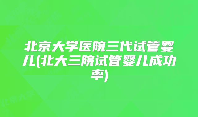 北京大学医院三代试管婴儿(北大三院试管婴儿成功率)