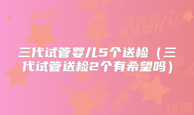 三代试管婴儿5个送检（三代试管送检2个有希望吗）