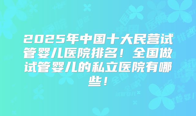 2025年中国十大民营试管婴儿医院排名!全国做试管婴儿的私立医院有哪些!