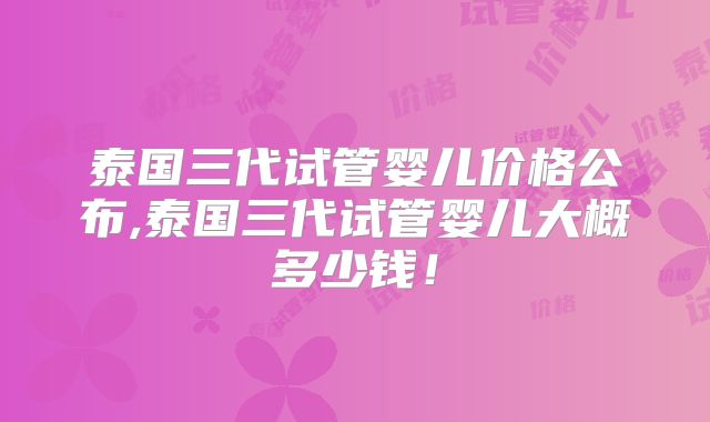泰国三代试管婴儿价格公布,泰国三代试管婴儿大概多少钱！