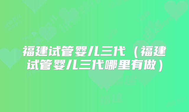 福建试管婴儿三代（福建试管婴儿三代哪里有做）