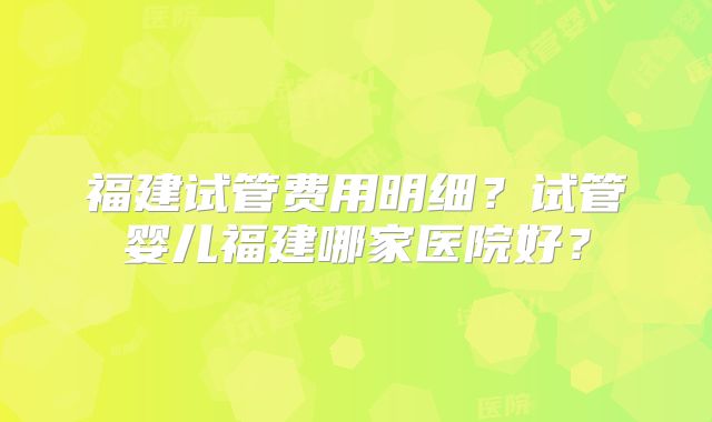 福建试管费用明细？试管婴儿福建哪家医院好？