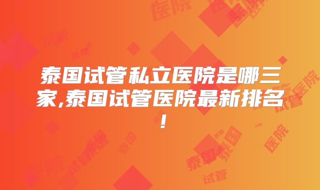 泰国试管私立医院是哪三家,泰国试管医院最新排名!