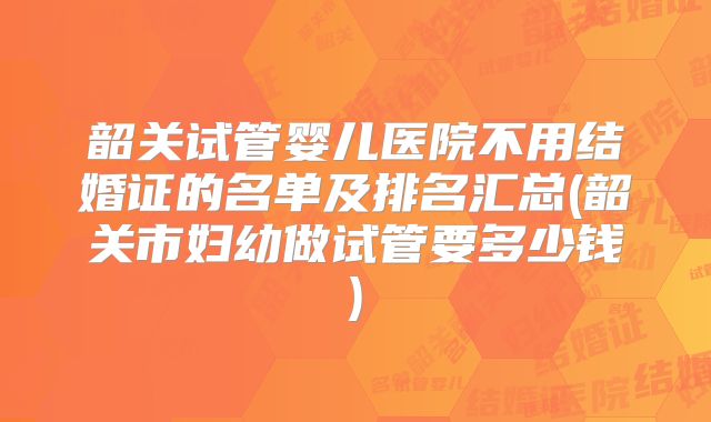 韶关试管婴儿医院不用结婚证的名单及排名汇总(韶关市妇幼做试管要多少钱)