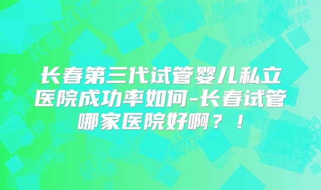 长春第三代试管婴儿私立医院成功率如何-长春试管哪家医院好啊？！