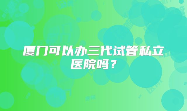 厦门可以办三代试管私立医院吗？