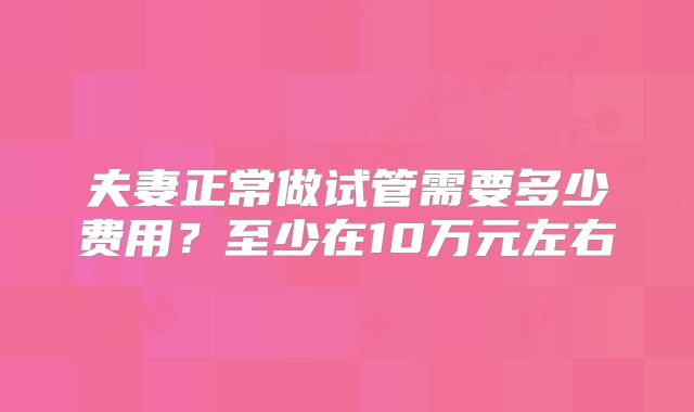 夫妻正常做试管需要多少费用？至少在10万元左右