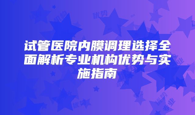 试管医院内膜调理选择全面解析专业机构优势与实施指南