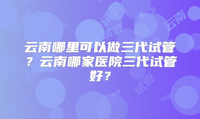云南哪里可以做三代试管？云南哪家医院三代试管好？
