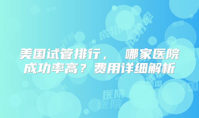 美国试管排行, 哪家医院成功率高?费用详细解析