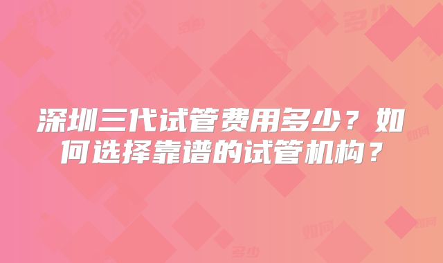 深圳三代试管费用多少?如何选择靠谱的试管机构?