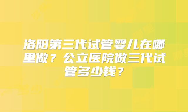 洛阳第三代试管婴儿在哪里做？公立医院做三代试管多少钱？