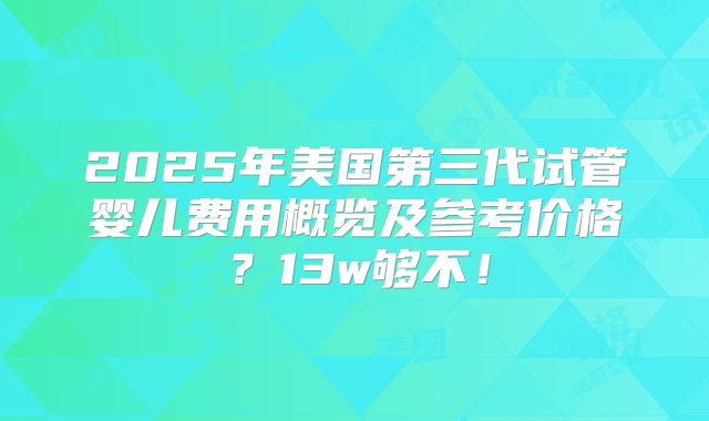 2025年美国第三代试管婴儿费用概览及参考价格？13w够不！