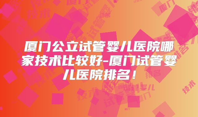 厦门公立试管婴儿医院哪家技术比较好-厦门试管婴儿医院排名！