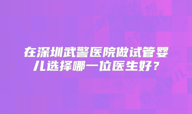 在深圳武警医院做试管婴儿选择哪一位医生好？