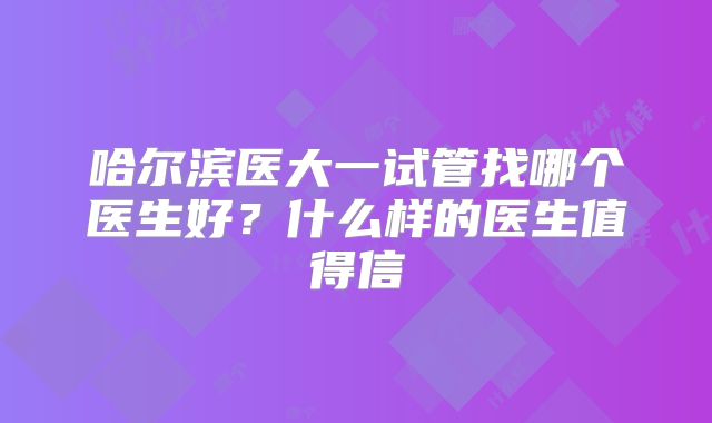 哈尔滨医大一试管找哪个医生好？什么样的医生值得信