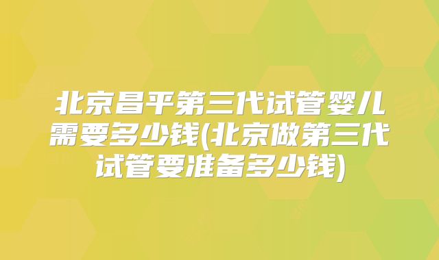 北京昌平第三代试管婴儿需要多少钱(北京做第三代试管要准备多少钱)