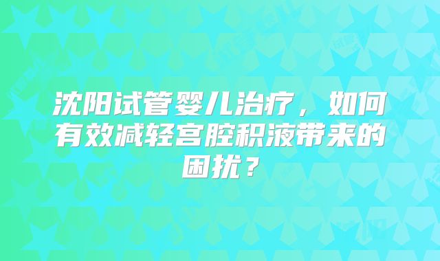 沈阳试管婴儿治疗，如何有效减轻宫腔积液带来的困扰？