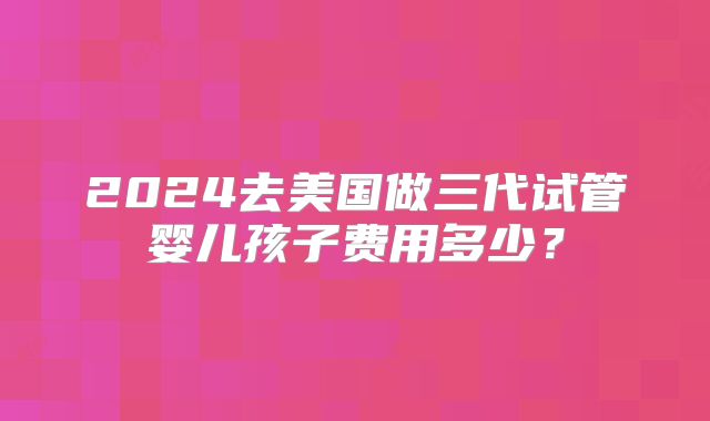 2024去美国做三代试管婴儿孩子费用多少？