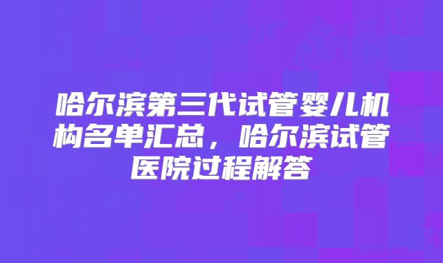 哈尔滨第三代试管婴儿机构名单汇总,哈尔滨试管医院过程解答