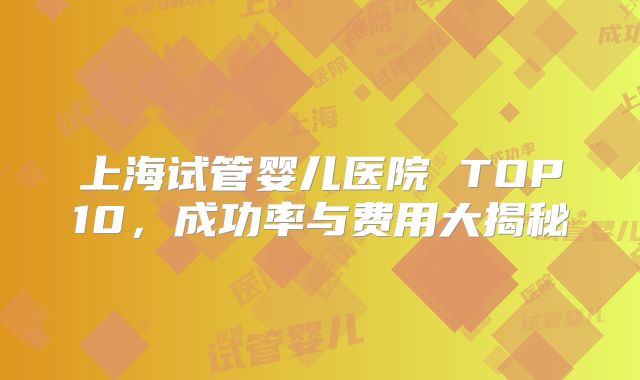 上海试管婴儿医院 TOP10，成功率与费用大揭秘